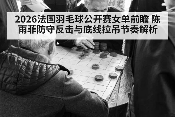 2026法国羽毛球公开赛女单前瞻 陈雨菲防守反击与底线拉吊节奏解析