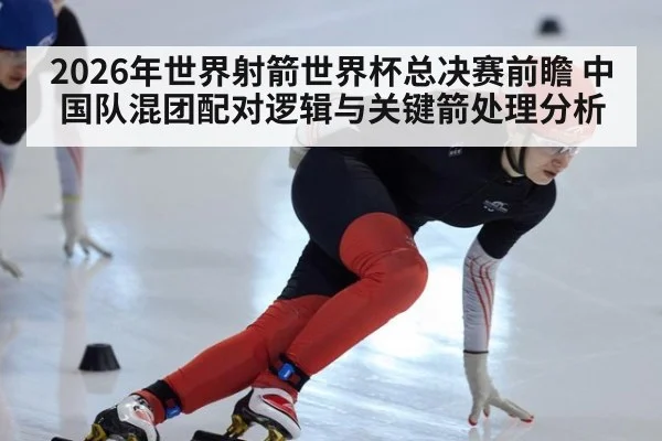 2026年世界射箭世界杯总决赛前瞻 中国队混团配对逻辑与关键箭处理分析